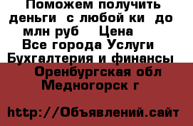 Поможем получить деньги, с любой ки, до 3 млн руб. › Цена ­ 15 - Все города Услуги » Бухгалтерия и финансы   . Оренбургская обл.,Медногорск г.